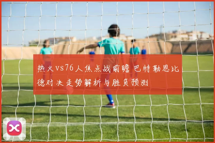 热火vs76人焦点战前瞻 巴特勒恩比德对决走势解析与胜负预测
