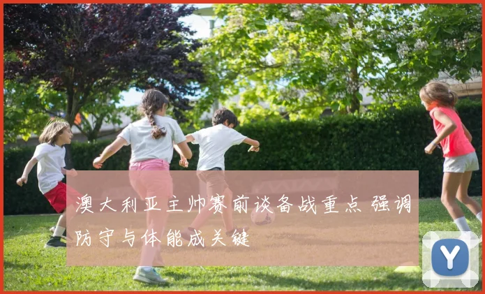 澳大利亚主帅赛前谈备战重点 强调防守与体能成关键
