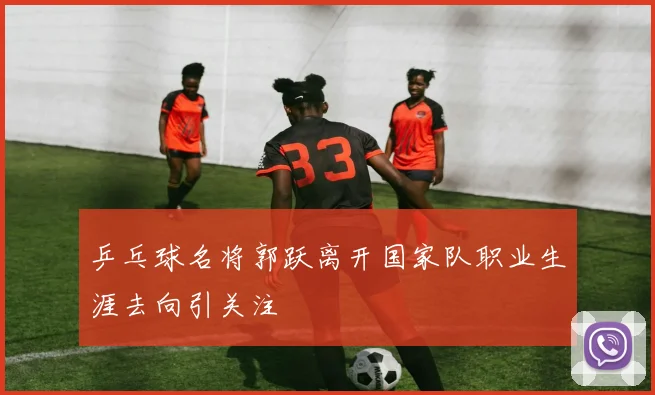 乒乓球名将郭跃离开国家队职业生涯去向引关注