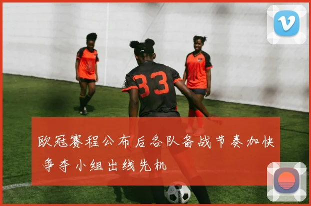 欧冠赛程公布后各队备战节奏加快 争夺小组出线先机