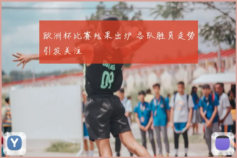 欧洲杯比赛结果出炉 各队胜负走势引发关注
