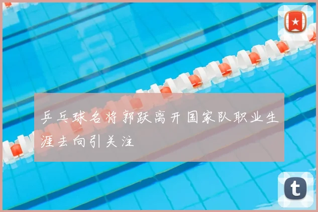 乒乓球名将郭跃离开国家队职业生涯去向引关注
