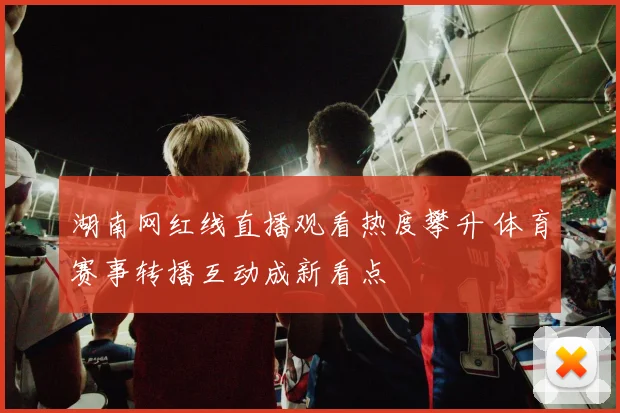 湖南网红线直播观看热度攀升 体育赛事转播互动成新看点