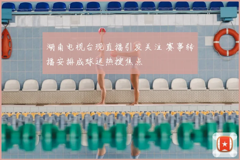 湖南电视台现直播引发关注 赛事转播安排成球迷热搜焦点
