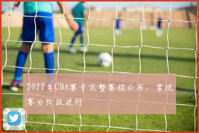 2022年CBA赛季完整赛程公布，常规赛分阶段进行