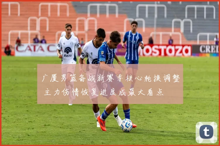 广厦男篮备战新赛季核心轮换调整 主力伤情恢复进度成最大看点