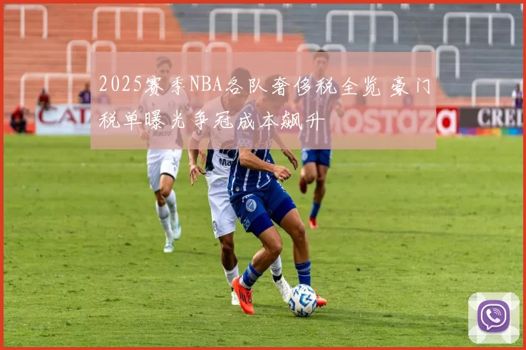 2025赛季NBA各队奢侈税全览 豪门税单曝光争冠成本飙升