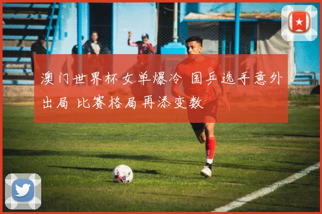 澳门世界杯女单爆冷 国乒选手意外出局 比赛格局再添变数