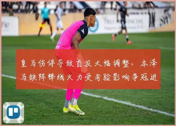 皇马伤停导致首发大幅调整，本泽马缺阵锋线火力受考验影响争冠进程