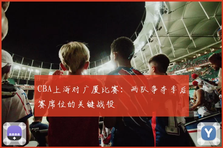 CBA上海对广厦比赛：两队争夺季后赛席位的关键战役