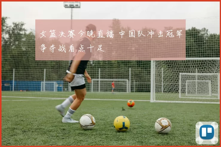 女篮决赛今晚直播 中国队冲击冠军争夺战看点十足