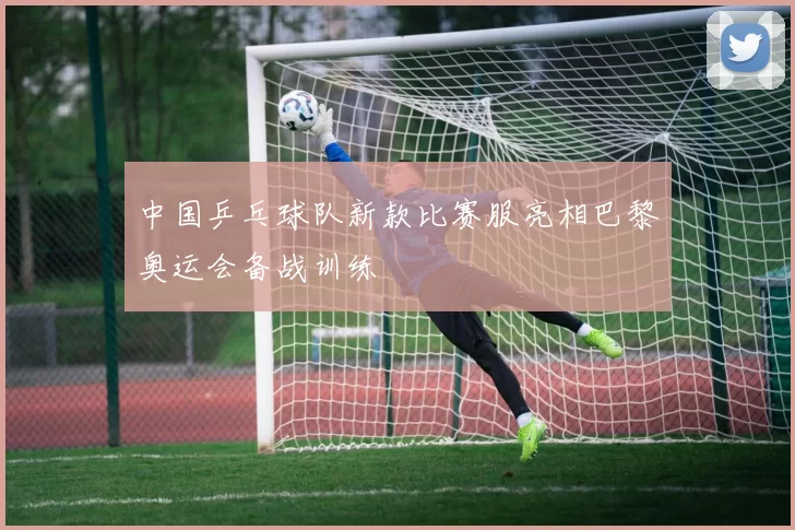 中国乒乓球队新款比赛服亮相巴黎奥运会备战训练