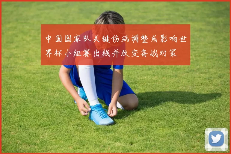 中国国家队关键伤病调整或影响世界杯小组赛出线并改变备战对策