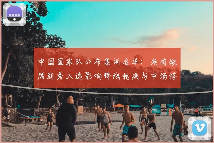 中国国家队公布集训名单：老将缺席新秀入选影响锋线轮换与中场搭配