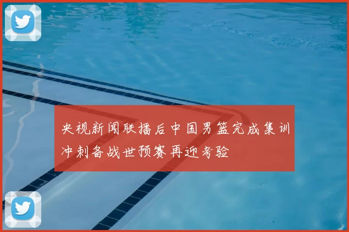 央视新闻联播后中国男篮完成集训冲刺备战世预赛再迎考验