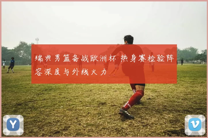 瑞典男篮备战欧洲杯 热身赛检验阵容深度与外线火力