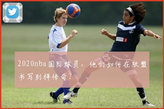 2020nba国际球员，他们如何在联盟书写别样传奇？