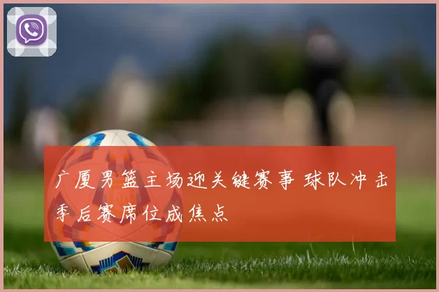 广厦男篮主场迎关键赛事 球队冲击季后赛席位成焦点