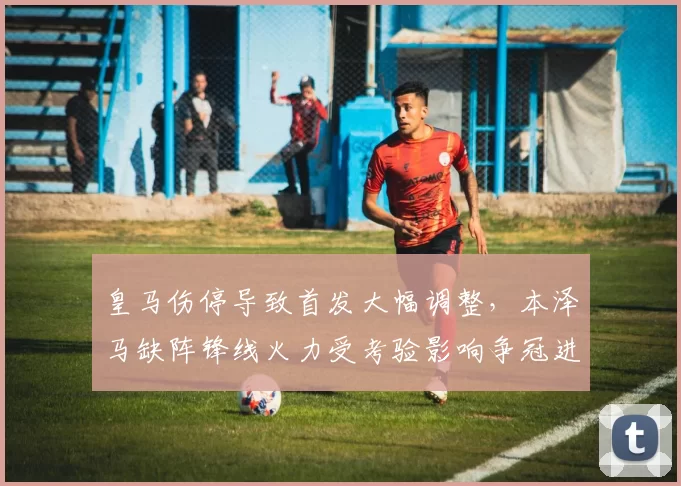 皇马伤停导致首发大幅调整，本泽马缺阵锋线火力受考验影响争冠进程