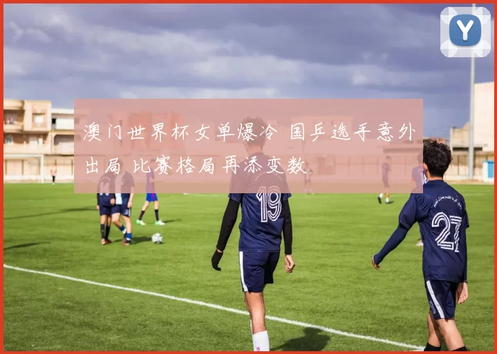 澳门世界杯女单爆冷 国乒选手意外出局 比赛格局再添变数