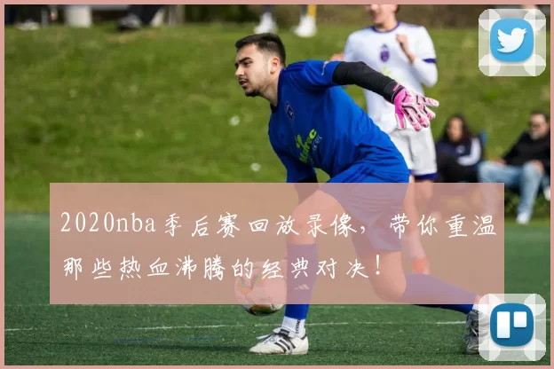 2020nba季后赛回放录像，带你重温那些热血沸腾的经典对决！