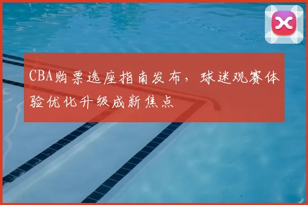 CBA购票选座指南发布，球迷观赛体验优化升级成新焦点