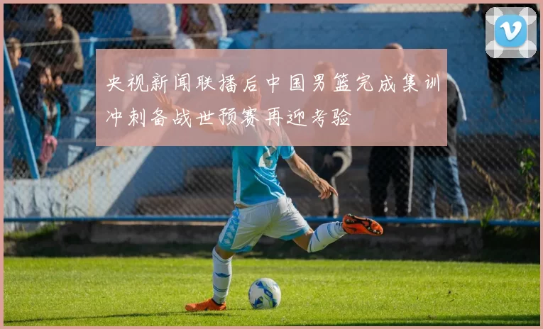 央视新闻联播后中国男篮完成集训冲刺备战世预赛再迎考验