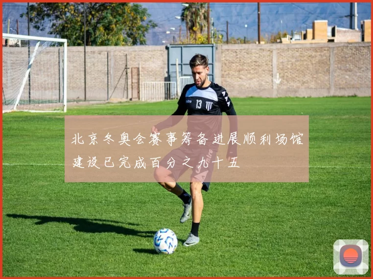 北京冬奥会赛事筹备进展顺利场馆建设已完成百分之九十五