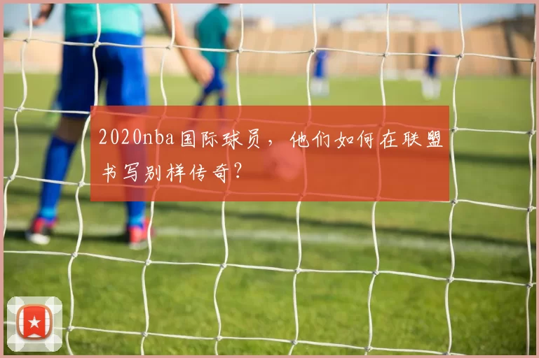 2020nba国际球员，他们如何在联盟书写别样传奇？