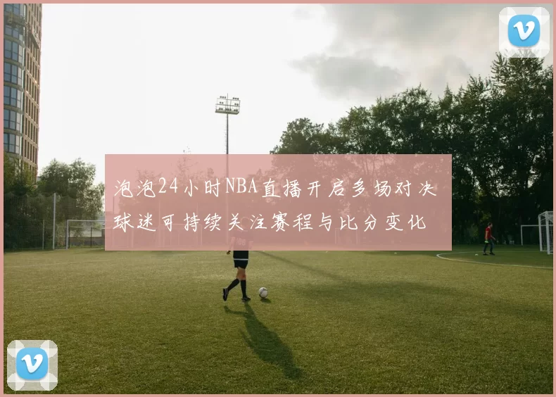 泡泡24小时NBA直播开启多场对决 球迷可持续关注赛程与比分变化