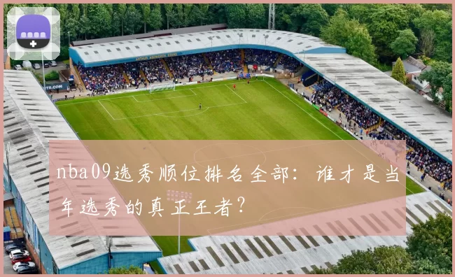 nba09选秀顺位排名全部：谁才是当年选秀的真正王者？