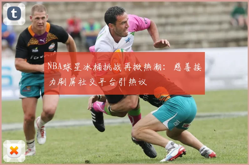 NBA球星冰桶挑战再掀热潮：慈善接力刷屏社交平台引热议