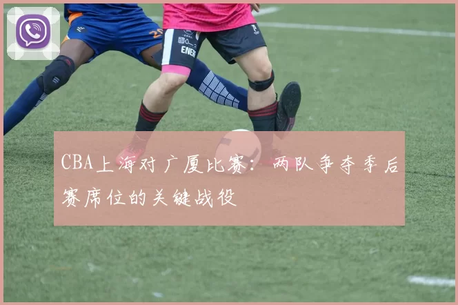 CBA上海对广厦比赛：两队争夺季后赛席位的关键战役