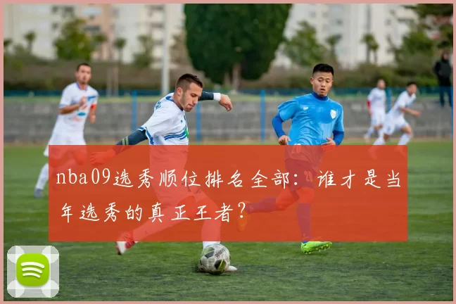 nba09选秀顺位排名全部：谁才是当年选秀的真正王者？
