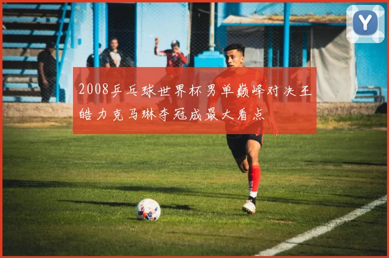 2008乒乓球世界杯男单巅峰对决王皓力克马琳夺冠成最大看点