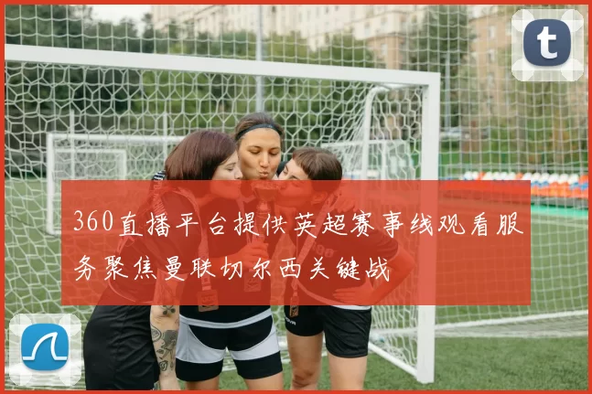 360直播平台提供英超赛事线观看服务聚焦曼联切尔西关键战