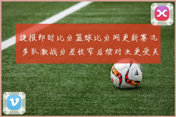 捷报即时比分篮球比分网更新赛况 多队激战分差收窄后续对决更受关注
