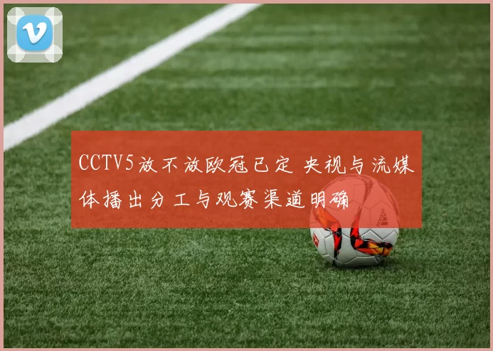 CCTV5放不放欧冠已定 央视与流媒体播出分工与观赛渠道明确