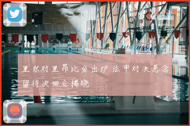 里尔对里昂比分出炉 法甲对决悬念留待次回合揭晓