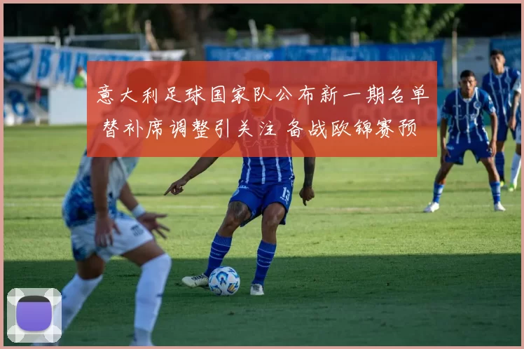 意大利足球国家队公布新一期名单 替补席调整引关注 备战欧锦赛预选赛