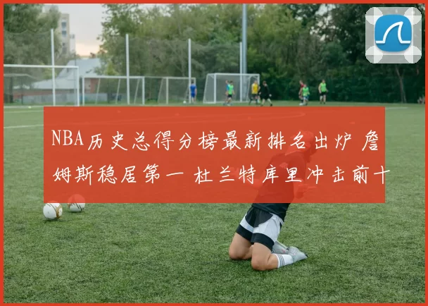 NBA历史总得分榜最新排名出炉 詹姆斯稳居第一 杜兰特库里冲击前十