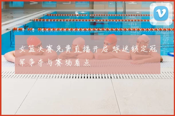 女篮决赛免费直播开启 球迷锁定冠军争夺与赛场看点