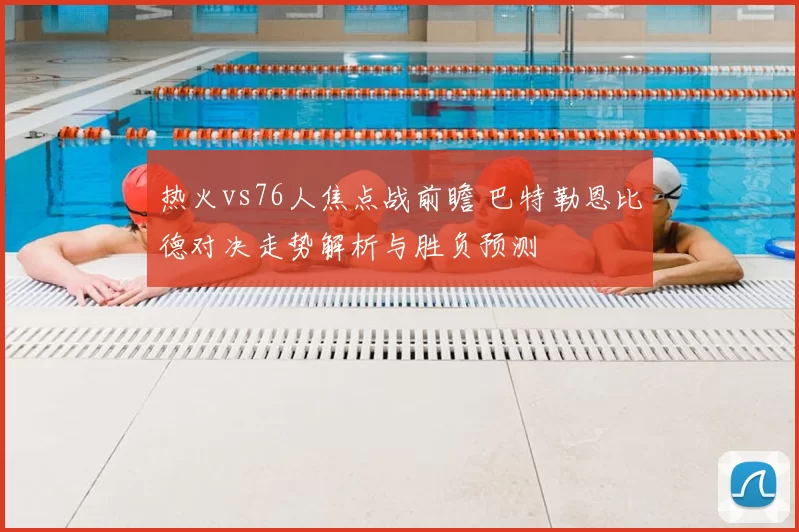 热火vs76人焦点战前瞻 巴特勒恩比德对决走势解析与胜负预测