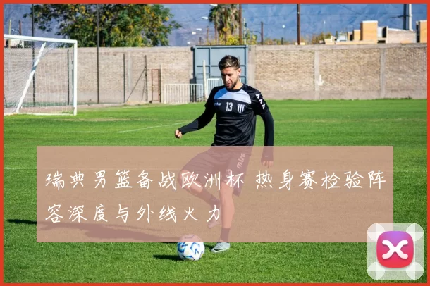 瑞典男篮备战欧洲杯 热身赛检验阵容深度与外线火力