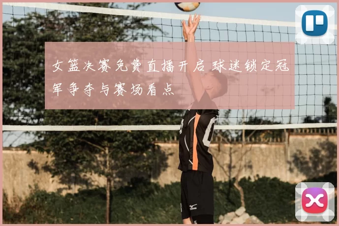 女篮决赛免费直播开启 球迷锁定冠军争夺与赛场看点