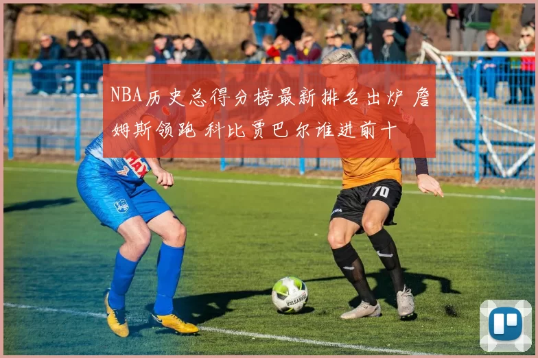 NBA历史总得分榜最新排名出炉 詹姆斯领跑 科比贾巴尔谁进前十