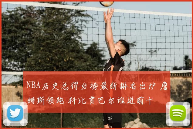 NBA历史总得分榜最新排名出炉 詹姆斯领跑 科比贾巴尔谁进前十