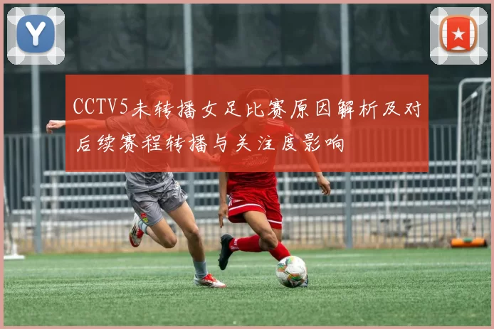 CCTV5未转播女足比赛原因解析及对后续赛程转播与关注度影响