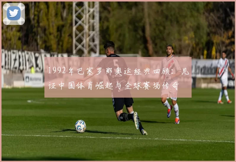1992年巴塞罗那奥运经典回顾：见证中国体育崛起与全球赛场传奇