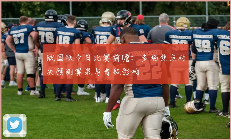欧国联今日比赛前瞻：多场焦点对决预测赛果与晋级影响